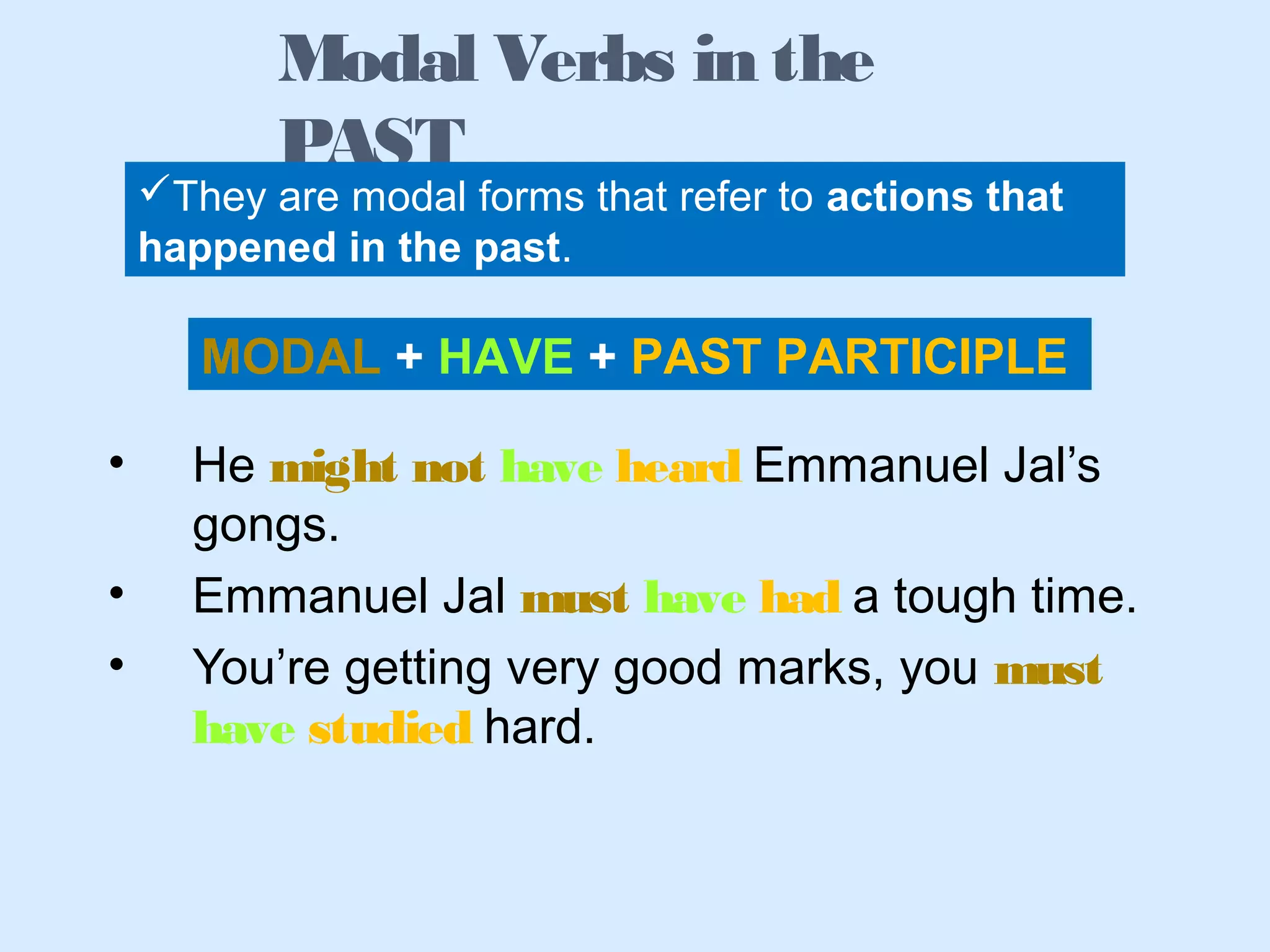 • He might not have heard Emmanuel Jal’s
gongs.
• Emmanuel Jal must have had a tough time.
• You’re getting very good marks, you must
have studied hard.
Modal Verbs in the
PAST
They are modal forms that refer to actions that
happened in the past.
MODAL + HAVE + PAST PARTICIPLE
 