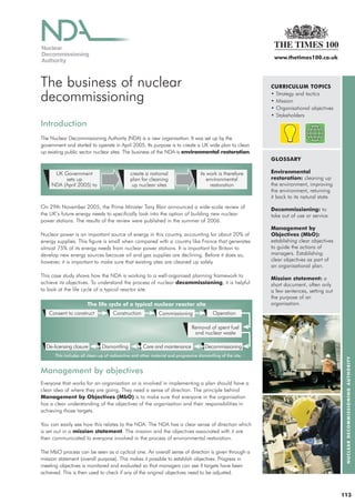 www.thetimes100.co.uk




The business of nuclear                                                                                       CURRICULUM TOPICS

decommissioning                                                                                               • Strategy and tactics
                                                                                                              • Mission
                                                                                                              • Organisational objectives
                                                                                                              • Stakeholders
Introduction
The Nuclear Decommissioning Authority (NDA) is a new organisation. It was set up by the
government and started to operate in April 2005. Its purpose is to create a UK wide plan to clean
up existing public sector nuclear sites. The business of the NDA is environmental restoration.
                                                                                                              GLOSSARY

      UK Government                           create a national                     its work is therefore     Environmental
          sets up                             plan for cleaning                         environmental         restoration: cleaning up
     NDA (April 2005) to                       up nuclear sites                          restoration          the environment, improving
                                                                                                              the environment, returning
                                                                                                              it back to its natural state.
On 29th November 2005, the Prime Minister Tony Blair announced a wide-scale review of                         Decommissioning: to
the UK’s future energy needs to specifically look into the option of building new nuclear                     take out of use or service.
power stations. The results of the review were published in the summer of 2006.
                                                                                                              Management by
Nuclear power is an important source of energy in this country, accounting for about 20% of                   Objectives (MbO):
energy supplies. This figure is small when compared with a country like France that generates                 establishing clear objectives
almost 75% of its energy needs from nuclear power stations. It is important for Britain to                    to guide the actions of
develop new energy sources because oil and gas supplies are declining. Before it does so,                     managers. Establishing
however, it is important to make sure that existing sites are cleaned up safely.                              clear objectives as part of
                                                                                                              an organisational plan.
This case study shows how the NDA is working to a well-organised planning framework to
                                                                                                              Mission statement: a
achieve its objectives. To understand the process of nuclear decommissioning, it is helpful                   short document, often only
to look at the life cycle of a typical reactor site.                                                          a few sentences, setting out
                                                                                                              the purpose of an
                       The life cycle of a typical nuclear reactor site                                       organisation.
   Consent to construct              Construction            Commissioning                 Operation

                                                                               Removal of spent fuel
                                                                                and nuclear waste

  De-licensing closure         Dismantling           Care and maintenance              Decommissioning
      This includes all clean-up of radioactive and other material and progressive dismantling of the site.
                                                                                                                                               NUCLEAR DECOMMISSIONING AUTHORITY




Management by objectives
Everyone that works for an organisation or is involved in implementing a plan should have a
clear idea of where they are going. They need a sense of direction. The principle behind
Management by Objectives (MbO) is to make sure that everyone in the organisation
has a clear understanding of the objectives of the organisation and their responsibilities in
achieving those targets.

You can easily see how this relates to the NDA. The NDA has a clear sense of direction which
is set out in a mission statement. The mission and the objectives associated with it are
then communicated to everyone involved in the process of environmental restoration.

The MbO process can be seen as a cyclical one. An overall sense of direction is given through a
mission statement (overall purpose). This makes it possible to establish objectives. Progress in
meeting objectives is monitored and evaluated so that managers can see if targets have been
achieved. This is then used to check if any of the original objectives need to be adjusted.



                                                                                                                                              113
 