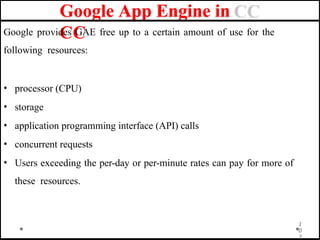 Google App Engine in
CC
Google provides GAE free up to a certain amount of use for the
following resources:
• processor (CPU)
• storage
• application programming interface (API) calls
• concurrent requests
• Users exceeding the per-day or per-minute rates can pay for more of
these resources.
1
0
2
 