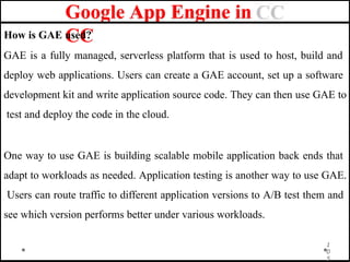 Google App Engine in
CC
How is GAE used?
GAE is a fully managed, serverless platform that is used to host, build and
deploy web applications. Users can create a GAE account, set up a software
development kit and write application source code. They can then use GAE to
test and deploy the code in the cloud.
One way to use GAE is building scalable mobile application back ends that
adapt to workloads as needed. Application testing is another way to use GAE.
Users can route traffic to different application versions to A/B test them and
see which version performs better under various workloads.
1
0
5
 