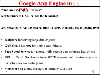 Google App Engine in
CC
What are GAE's key features?
Key features of GAE include the following:
API selection. GAE has several built-in APIs, including the following five:
• Blobstore for serving large data objects;
• GAE Cloud Storage for storing data objects;
• Page Speed Service for automatically speeding up webpage load times;
• URL Fetch Service to issue HTTP requests and receive responses
for efficiency and scaling; and
• Memcache for a fully managed in-memory data store 1
0
6
 