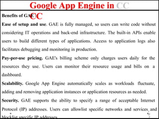 Google App Engine in
CC
Benefits of GAE :
Ease of setup and use. GAE is fully managed, so users can write code without
considering IT operations and back-end infrastructure. The built-in APIs enable
users to build different types of applications. Access to application logs also
facilitates debugging and monitoring in production.
Pay-per-use pricing. GAE's billing scheme only charges users daily for the
resources they use. Users can monitor their resource usage and bills on a
dashboard.
Scalability. Google App Engine automatically scales as workloads fluctuate,
adding and removing application instances or application resources as needed.
Security. GAE supports the ability to specify a range of acceptable Internet
Protocol (IP) addresses. Users can allowlist specific networks and services1
and
0
7
blocklist specific IP addresses.
 