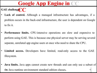 Google App Engine in
CC
0
8
GAE challenges
• Lack of control. Although a managed infrastructure has advantages, if a
problem occurs in the back-end infrastructure, the user is dependent on Google
to fix it.
• Performance limits. CPU-intensive operations are slow and expensive to
perform using GAE. This is because one physical server may be serving several
separate, unrelated app engine users at once who need to share the CPU.
• Limited access. Developers have limited, read-only access to the GAE
filesystem.
• Java limits. Java apps cannot create new threads and can only use a subset of
1
the Java runtime environment standard edition classes.
 