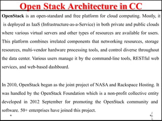 Open Stack Architecture in CC
1
0
9
OpenStack is an open-standard and free platform for cloud computing. Mostly, it
is deployed as IaaS (Infrastructure-as-a-Service) in both private and public clouds
where various virtual servers and other types of resources are available for users.
This platform combines irrelated components that networking resources, storage
resources, multi-vendor hardware processing tools, and control diverse throughout
the data center. Various users manage it by the command-line tools, RESTful web
services, and web-based dashboard.
In 2010, OpenStack began as the joint project of NASA and Rackspace Hosting. It
was handled by the OpenStack Foundation which is a non-profit collective entity
developed in 2012 September for promoting the OpenStack community and
software. 50+ enterprises have joined this project.
 