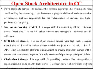 Open Stack Architecture in CC
• Nova (compute service): It manages the compute resources like creating, deleting,
and handling the scheduling. It can be seen as a program dedicated to the automation
of resources that are responsible for the virtualization of services and high-
performance computing.
• Neutron (networking service): It is responsible for connecting all the networks
across OpenStack. It is an API driven service that manages all networks and IP
addresses.
• Swift (object storage): It is an object storage service with high fault tolerance
capabilities and it used to retrieve unstructured data objects with the help of Restful
API. Being a distributed platform, it is also used to provide redundant storage within
servers that are clustered together. It is able to successfully manage petabytes of data.
• Cinder (block storage): It is responsible for providing persistent block storage that is
made accessible using an API (self- service). Consequently, it allows users to d1efine
1
2
 