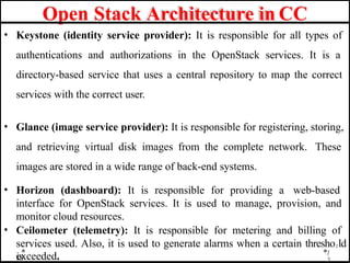 Open Stack Architecture in CC
1
3
• Keystone (identity service provider): It is responsible for all types of
authentications and authorizations in the OpenStack services. It is a
directory-based service that uses a central repository to map the correct
services with the correct user.
• Glance (image service provider): It is responsible for registering, storing,
and retrieving virtual disk images from the complete network. These
images are stored in a wide range of back-end systems.
• Horizon (dashboard): It is responsible for providing a web-based
interface for OpenStack services. It is used to manage, provision, and
monitor cloud resources.
• Ceilometer (telemetry): It is responsible for metering and billing of
services used. Also, it is used to generate alarms when a certain thresho1ld
is
exceeded.
 