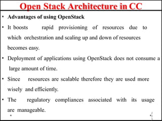Open Stack Architecture in CC
• Advantages of using OpenStack
• It boosts rapid provisioning of resources due to
which orchestration and scaling up and down of resources
becomes easy.
• Deployment of applications using OpenStack does not consume a
large amount of time.
• Since resources are scalable therefore they are used more
wisely and efficiently.
• The regulatory compliances associated with its usage
are manageable. 1
1
5
 