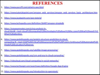 REFERENCES
1. https://www.guru99.com/what-is-aws.html
2. https://www.tutorialspoint.com/amazon_web_services/amazon_web_services_basic_architecture.htm
3. https://www.javatpoint.com/aws-tutorial
4. https://www.techopedia.com/definition/26487/amazon-simpledb
5. https://easyexamnotes.com/p/ecg-analysis-in-
cloud.html#:~:text=cloud%20computing%20technologies%20allows%20the,cases%20that%20need's%2
0their%20attention.
6. https://www.geeksforgeeks.org/protein-structure-prediction-in-cloud-
computing/#:~:text=CASP%20(Critical%20Assessment%20of%20Protein,Continuous%20Automated%20
Model%20Evaluation)%20server.
7. https://www.geeksforgeeks.org/satellite-image-processing/
8. https://www.geeksforgeeks.org/crm-and-erp-in-cloud-computing/
9. https://rickscloud.com/cloud-computing-in-social-networks/
10. https://www.techtarget.com/searchaws/definition/Google-App-Engine
11. https://www.geeksforgeeks.org/introduction-to-openstack/
 