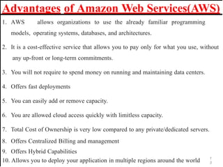 Advantages of Amazon Web Services(AWS)
1
3
1. AWS allows organizations to use the already familiar programming
models, operating systems, databases, and architectures.
2. It is a cost-effective service that allows you to pay only for what you use, without
any up-front or long-term commitments.
3. You will not require to spend money on running and maintaining data centers.
4. Offers fast deployments
5. You can easily add or remove capacity.
6. You are allowed cloud access quickly with limitless capacity.
7. Total Cost of Ownership is very low compared to any private/dedicated servers.
8. Offers Centralized Billing and management
9. Offers Hybrid Capabilities
10. Allows you to deploy your application in multiple regions around the world
 