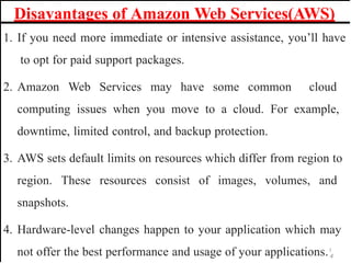 Disavantages of Amazon Web Services(AWS)
1. If you need more immediate or intensive assistance, you’ll have
to opt for paid support packages.
2. Amazon Web Services may have some common cloud
computing issues when you move to a cloud. For example,
downtime, limited control, and backup protection.
3. AWS sets default limits on resources which differ from region to
region. These resources consist of images, volumes, and
snapshots.
4. Hardware-level changes happen to your application which may
not offer the best performance and usage of your applications.1
4
 