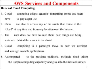 AWS Services and Components
Basics of Cloud Computing
1. Cloud computing adopts scalable computing assets and users
have to pay as per use.
2. Users are able to access any of the assets that reside in the
‘cloud’ at any time and from any location over the Internet.
3. The user does not have to care about how things are being
sustained behind the scenes in the cloud.
4. Cloud computing is a paradigm move in how we architect
and consign scalable applications.
5. As compared to the previous traditional methods cloud utilize
the surplus computing capability and give it to the next consumers.
1
7
 