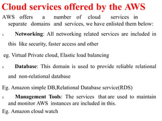 AWS offers a number of cloud services in
separate domains and services, we have enlisted them below:
1. Networking: All networking related services are included in
this like security, faster access and other
eg. Virtual Private cloud, Elastic load balancing
2. Database: This domain is used to provide reliable relational
and non-relational database
Eg. Amazon simple DB,Relational Database service(RDS)
3. Management Tools: The services that are used to maintain
and monitor AWS instances are included in this.
Eg. Amazon cloud watch
Cloud services offered by the AWS
 