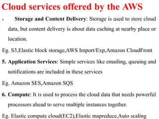 4. Storage and Content Delivery: Storage is used to store cloud
data, but content delivery is about data caching at nearby place or
location.
Eg. S3,Elastic block storage,AWS Import/Exp,Amazon CloudFront
5. Application Services: Simple services like emailing, queuing and
notifications are included in these services
Eg. Amazon SES,Amazon SQS
6. Compute: It is used to process the cloud data that needs powerful
processors ahead to serve multiple instances together.
Eg. Elastic compute cloud(EC2),Elastic mapreduce,Auto scaling
Cloud services offered by the AWS
 