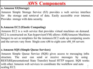 AWS Components
2
1
a. Amazon S3(Storage)
Amazon Simple Storage Service (S3) provides a web service interface
for the storage and retrieval of data. Easily accessible over internet.
Provides storage with data security.
b.Amazon EC2 (Elastic Computing)
Amazon EC2 is a web service that provides virtual machines on demand.
EC2 is constructed on Xan hypervisor(VM) allows AMI(Amazon Machines
Images) to act as templates for the instances.EC2 scale up computing assets
and the servers vary from Single core x86 to eight core x86_64 servers
c.Amazon SQS (Simple Queue Services)
Amazon Simple Queue Service (SQS) gives access to messaging infra
structure. The user can send or receive messages by using
REST(REpresentational State Transfer) based HTTP request. SQS works
with other Amazon web services to coordinate the workflow and auto
scaling EC2.
 