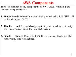 AWS Components
There are number of key components in AWS Cloud computing and
the main components are :
1. Simple E-mail Service: It allows sending e-mail using RESTFUL API
call or via regular SMTP.
2. Identity and Access Management: It provides enhanced security
and identity management for your AWS account.
3. Simple Storage Device or (S3): It is a storage device and the
most widely used AWS service.
2
2
 