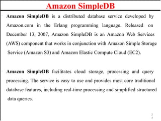Amazon SimpleDB
· Amazon SimpleDB is a distributed database service developed by
Amazon.com in the Erlang programming language. Released on
December 13, 2007, Amazon SimpleDB is an Amazon Web Services
(AWS) component that works in conjunction with Amazon Simple Storage
Service (Amazon S3) and Amazon Elastic Compute Cloud (EC2).
· Amazon SimpleDB facilitates cloud storage, processing and query
processing. The service is easy to use and provides most core traditional
database features, including real-time processing and simplified structured
data queries.
2
4
 