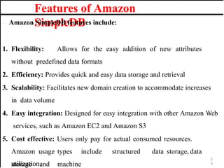 Features of Amazon
SimpleDB
· Amazon SimpleDB features include:
1. Flexibility: Allows for the easy addition of new attributes
without predefined data formats
2. Efficiency: Provides quick and easy data storage and retrieval
3. Scalability: Facilitates new domain creation to accommodate increases
in data volume
4. Easy integration: Designed for easy integration with other Amazon Web
services, such as Amazon EC2 and Amazon S3
5. Cost effective: Users only pay for actual consumed resources.
Amazon usage types include structured data storage, data
storage and machine
2
5
utilization.
 