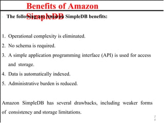 Benefits of Amazon
SimpleDB
· The following are Amazon SimpleDB benefits:
1. Operational complexity is eliminated.
2. No schema is required.
3. A simple application programming interface (API) is used for access
and storage.
4. Data is automatically indexed.
5. Administrative burden is reduced.
Amazon SimpleDB has several drawbacks, including weaker forms
of consistency and storage limitations.
2
6
 