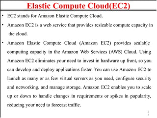 Elastic Compute Cloud(EC2)
• EC2 stands for Amazon Elastic Compute Cloud.
• Amazon EC2 is a web service that provides resizable compute capacity in
the cloud.
• Amazon Elastic Compute Cloud (Amazon EC2) provides scalable
computing capacity in the Amazon Web Services (AWS) Cloud. Using
Amazon EC2 eliminates your need to invest in hardware up front, so you
can develop and deploy applications faster. You can use Amazon EC2 to
launch as many or as few virtual servers as you need, configure security
and networking, and manage storage. Amazon EC2 enables you to scale
up or down to handle changes in requirements or spikes in popularity,
reducing your need to forecast traffic.
2
7
 
