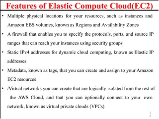 Features of Elastic Compute Cloud(EC2)
• Multiple physical locations for your resources, such as instances and
Amazon EBS volumes, known as Regions and Availability Zones
• A firewall that enables you to specify the protocols, ports, and source IP
ranges that can reach your instances using security groups
• Static IPv4 addresses for dynamic cloud computing, known as Elastic IP
addresses
• Metadata, known as tags, that you can create and assign to your Amazon
EC2 resources
• /Virtual networks you can create that are logically isolated from the rest of
the AWS Cloud, and that you can optionally connect to your own
network, known as virtual private clouds (VPCs)
2
9
 