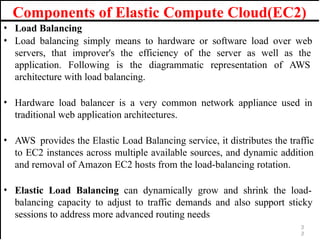 Components of Elastic Compute Cloud(EC2)
• Load Balancing
• Load balancing simply means to hardware or software load over web
servers, that improver's the efficiency of the server as well as the
application. Following is the diagrammatic representation of AWS
architecture with load balancing.
• Hardware load balancer is a very common network appliance used in
traditional web application architectures.
• AWS provides the Elastic Load Balancing service, it distributes the traffic
to EC2 instances across multiple available sources, and dynamic addition
and removal of Amazon EC2 hosts from the load-balancing rotation.
• Elastic Load Balancing can dynamically grow and shrink the load-
balancing capacity to adjust to traffic demands and also support sticky
sessions to address more advanced routing needs
3
3
 