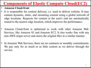 • Amazon Cloud-front
• It is responsible for content delivery, i.e. used to deliver website. It may
contain dynamic, static, and streaming content using a global network of
edge locations. Requests for content at the user's end are automatically
routed to the nearest edge location, which improves the performance.
• Amazon Cloud-front is optimized to work with other Amazon Web
Services, like Amazon S3 and Amazon EC2. It also works fine with any
non-AWS origin server and stores the original files in a similar manner.
• In Amazon Web Services, there are no contracts or monthly commitments.
We pay only for as much or as little content as we deliver through the
service.
3
4
Components of Elastic Compute Cloud(EC2)
 