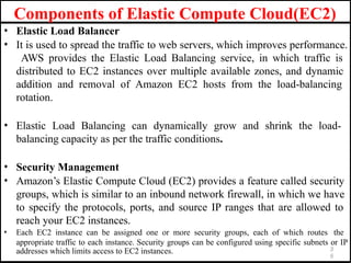 • Elastic Load Balancer
• It is used to spread the traffic to web servers, which improves performance.
AWS provides the Elastic Load Balancing service, in which traffic is
distributed to EC2 instances over multiple available zones, and dynamic
addition and removal of Amazon EC2 hosts from the load-balancing
rotation.
• Elastic Load Balancing can dynamically grow and shrink the load-
balancing capacity as per the traffic conditions.
• Security Management
• Amazon’s Elastic Compute Cloud (EC2) provides a feature called security
groups, which is similar to an inbound network firewall, in which we have
to specify the protocols, ports, and source IP ranges that are allowed to
reach your EC2 instances.
• Each EC2 instance can be assigned one or more security groups, each of which routes the
appropriate traffic to each instance. Security groups can be configured using specific subnets or IP
3
5
addresses which limits access to EC2 instances.
Components of Elastic Compute Cloud(EC2)
 
