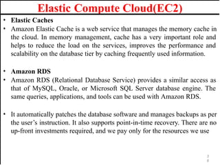Elastic Compute Cloud(EC2)
• Elastic Caches
• Amazon Elastic Cache is a web service that manages the memory cache in
the cloud. In memory management, cache has a very important role and
helps to reduce the load on the services, improves the performance and
scalability on the database tier by caching frequently used information.
• Amazon RDS
• Amazon RDS (Relational Database Service) provides a similar access as
that of MySQL, Oracle, or Microsoft SQL Server database engine. The
same queries, applications, and tools can be used with Amazon RDS.
• It automatically patches the database software and manages backups as per
the user’s instruction. It also supports point-in-time recovery. There are no
up-front investments required, and we pay only for the resources we use
3
6
 
