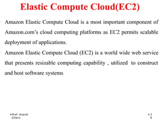 · Amazon Elastic Compute Cloud is a most important component of
Amazon.com’s cloud computing platforms as EC2 permits scalable
deployment of applications.
· Amazon Elastic Compute Cloud (EC2) is a world wide web service
that presents resizable computing capability , utilized to construct
and host software systems
Prof. Anand
Gharu
3
8
Elastic Compute Cloud(EC2)
 