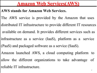 AWS stands for Amazon Web Services.
The AWS service is provided by the Amazon that uses
distributed IT infrastructure to provide different IT resources
available on demand. It provides different services such as
infrastructure as a service (IaaS), platform as a service
(PaaS) and packaged software as a service (SaaS).
Amazon launched AWS, a cloud computing platform to
allow the different organizations to take advantage of
reliable IT infrastructure.
Amazon Web Services(AWS)
4
 