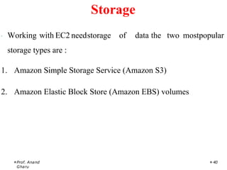 · Working with EC2 needstorage of data the two mostpopular
storage types are :
1. Amazon Simple Storage Service (Amazon S3)
2. Amazon Elastic Block Store (Amazon EBS) volumes
Prof. Anand
Gharu
40
Storage
 