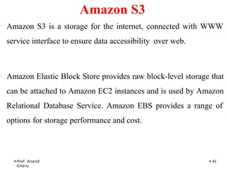 · Amazon S3 is a storage for the internet, connected with WWW
service interface to ensure data accessibility over web.
· Amazon Elastic Block Store provides raw block-level storage that
can be attached to Amazon EC2 instances and is used by Amazon
Relational Database Service. Amazon EBS provides a range of
options for storage performance and cost.
Prof. Anand
Gharu
41
Amazon S3
 