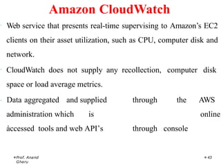 · Web service that presents real-time supervising to Amazon’s EC2
clients on their asset utilization, such as CPU, computer disk and
network.
· CloudWatch does not supply any recollection, computer disk
space or load average metrics.
Prof. Anand
Gharu
43
· Data aggregated and supplied through
through
the
console
AWS
online
administration which is
accessed tools and web API’s
.
Amazon CloudWatch
 