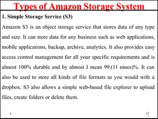 Types of Amazon Storage System
1. Simple Storage Service (S3)
Amazon S3 is an object storage service that stores data of any type
and size. It can store data for any business such as web applications,
mobile applications, backup, archive, analytics. It also provides easy
access control management for all your specific requirements and is
almost 100% durable and by almost I mean 99.(11 nines)%. It can
also be used to store all kinds of file formats as you would with a
dropbox. S3 also allows a simple web-based file explorer to upload
files, create folders or delete them.
4
5
 