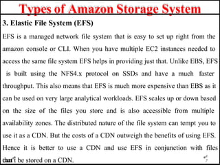 Types of Amazon Storage System
3. Elastic File System (EFS)
EFS is a managed network file system that is easy to set up right from the
amazon console or CLI. When you have multiple EC2 instances needed to
access the same file system EFS helps in providing just that. Unlike EBS, EFS
is built using the NFS4.x protocol on SSDs and have a much faster
throughput. This also means that EFS is much more expensive than EBS as it
can be used on very large analytical workloads. EFS scales up or down based
on the size of the files you store and is also accessible from multiple
availability zones. The distributed nature of the file system can tempt you to
use it as a CDN. But the costs of a CDN outweigh the benefits of using EFS.
Hence it is better to use a CDN and use EFS in conjunction with files
that
4
7
can’t be stored on a CDN.
 