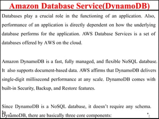 Amazon Database Service(DynamoDB)
1
Databases play a crucial role in the functioning of an application. Also,
performance of an application is directly dependent on how the underlying
database performs for the application. AWS Database Services is a set of
databases offered by AWS on the cloud.
Amazon DynamoDB is a fast, fully managed, and flexible NoSQL database.
It also supports document-based data. AWS affirms that DynamoDB delivers
single-digit millisecond performance at any scale. DynamoDB comes with
built-in Security, Backup, and Restore features.
Since DynamoDB is a NoSQL database, it doesn’t require any schema.
In
DynamoDB, there are basically three core components:
 