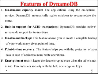 Features of DynamoDB
1. On-demand capacity mode: The applications using the on-demand
service, DynamoDB automatically scales up/down to accommodate the
traffic.
2. Built-in support for ACID transactions: DynamoDB provides native/
server-side support for transactions.
3. On-demand backup: This feature allows you to create a complete backup
of your work at any given point of time.
4. Point-in-time recovery: This feature helps you with the protection of your
data in case of accidental read/ write operations.
5. Encryption at rest: It keeps the data encrypted even when the table is not
in use. This enhances security with the help of encryption keys.
5
2
 
