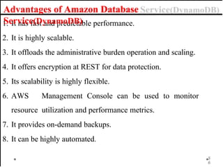 1. It has fast and predictable performance.
2. It is highly scalable.
3. It offloads the administrative burden operation and scaling.
4. It offers encryption at REST for data protection.
5. Its scalability is highly flexible.
6. AWS Management Console can be used to monitor
resource utilization and performance metrics.
7. It provides on-demand backups.
8. It can be highly automated.
Advantages of Amazon Database
Service(DynamoDB)
5
6
 