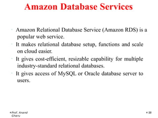 · Amazon Relational Database Service (Amazon RDS) is a
popular web service.
· It makes relational database setup, functions and scale
on cloud easier.
· It gives cost-efficient, resizable capability for multiple
industry-standard relational databases.
· It gives access of MySQL or Oracle database server to
users.
Prof. Anand
Gharu
58
Amazon Database Services
 