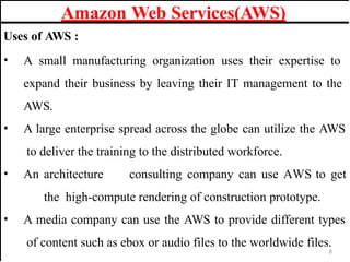 Uses of AWS :
• A small manufacturing organization uses their expertise to
expand their business by leaving their IT management to the
AWS.
• A large enterprise spread across the globe can utilize the AWS
to deliver the training to the distributed workforce.
• An architecture consulting company can use AWS to get
the high-compute rendering of construction prototype.
• A media company can use the AWS to provide different types
of content such as ebox or audio files to the worldwide files.
Amazon Web Services(AWS)
6
 
