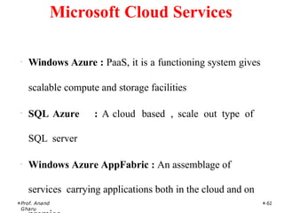 · Windows Azure : PaaS, it is a functioning system gives
scalable compute and storage facilities
· SQL Azure : A cloud based , scale out type of
SQL server
· Windows Azure AppFabric : An assemblage of
services carrying applications both in the cloud and on
Prof. Anand
Gharu
61
Microsoft Cloud Services
 