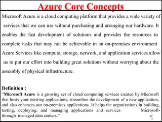 Azure Core Concepts
Microsoft Azure is a cloud computing platform that provides a wide variety of
services that we can use without purchasing and arranging our hardware. It
enables the fast development of solutions and provides the resources to
complete tasks that may not be achievable in an on-premises environment.
Azure Services like compute, storage, network, and application services allow
us to put our effort into building great solutions without worrying about the
assembly of physical infrastructure.
4
Definition :
“Microsoft Azure is a growing set of cloud computing services created by Microsoft
that hosts your existing applications, streamline the development of a new application,
and also enhances our on-premises applications. It helps the organizations in building,
Microsoft-
6
testing, deploying, and managing applications and services
through managed data centers.”
 
