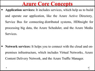 Azure Core Concepts
• Application services: It includes services, which help us to build
and operate our application, like the Azure Active Directory,
Service Bus for connecting distributed systems, HDInsight for
processing big data, the Azure Scheduler, and the Azure Media
Services.
• Network services: It helps you to connect with the cloud and on-
premises infrastructure, which includes Virtual Networks, Azure
Content Delivery Network, and the Azure Traffic Manager.
6
6
 