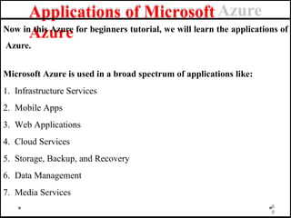 Applications of Microsoft
Azure
Now in this Azure for beginners tutorial, we will learn the applications of
Azure.
Microsoft Azure is used in a broad spectrum of applications like:
1. Infrastructure Services
2. Mobile Apps
3. Web Applications
4. Cloud Services
5. Storage, Backup, and Recovery
6. Data Management
7. Media Services
6
9
 