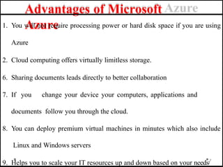 Advantages of Microsoft
Azure
1. You will not require processing power or hard disk space if you are using
Azure
2. Cloud computing offers virtually limitless storage.
6. Sharing documents leads directly to better collaboration
7. If you change your device your computers, applications and
documents follow you through the cloud.
8. You can deploy premium virtual machines in minutes which also include
Linux and Windows servers
9. Helps you to scale your IT resources up and down based on your needs7
1
 