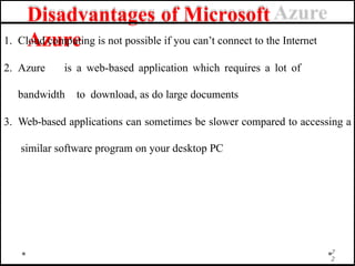 Disadvantages of Microsoft
Azure
7
2
1. Cloud computing is not possible if you can’t connect to the Internet
2. Azure is a web-based application which requires a lot of
bandwidth to download, as do large documents
3. Web-based applications can sometimes be slower compared to accessing a
similar software program on your desktop PC
 