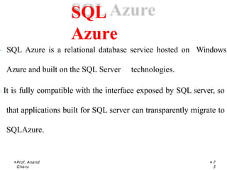 · SQL Azure is a relational database service hosted on Windows
Azure and built on the SQL Server technologies.
· It is fully compatible with the interface exposed by SQL server, so
that applications built for SQL server can transparently migrate to
SQLAzure.
Prof. Anand
Gharu
7
3
SQL
Azure
 
