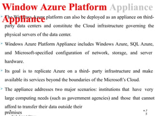  The Windows Azure platform can also be deployed as an appliance on third-
party data centers and constitute the Cloud infrastructure governing the
physical servers of the data center.
 Windows Azure Platform Appliance includes Windows Azure, SQL Azure,
and Microsoft-specified configuration of network, storage, and server
hardware.
 Its goal is to replicate Azure on a third- party infrastructure and make
available its services beyond the boundaries of the Microsoft’s Cloud.
 The appliance addresses two major scenarios: institutions that have very
large computing needs (such as government agencies) and those that cannot
afford to transfer their data outside their
premises 7
5
Window Azure Platform
Appliance
 