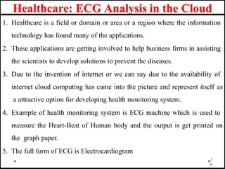 Healthcare: ECG Analysis in the Cloud
1. Healthcare is a field or domain or area or a region where the information
technology has found many of the applications.
2. These applications are getting involved to help business firms in assisting
the scientists to develop solutions to prevent the diseases.
3. Due to the invention of internet or we can say due to the availability of
internet cloud computing has came into the picture and represent itself as
a attractive option for developing health monitoring system.
4. Example of health monitoring system is ECG machine which is used to
measure the Heart-Beat of Human body and the output is get printed on
the graph paper.
5. The full form of ECG is Electrocardiogram
7
8
 