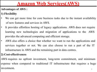 Advantages of AWS :
1) Flexibility
• We can get more time for core business tasks due to the instant availability
of new features and services in AWS.
• It provides effortless hosting of legacy applications. AWS does not require
learning new technologies and migration of applications to the AWS
provides the advanced computing and efficient storage.
• AWS also offers a choice that whether we want to run the applications and
services together or not. We can also choose to run a part of the IT
infrastructure in AWS and the remaining part in data centres.
2) Cost-effectiveness
AWS requires no upfront investment, long-term commitment, and minimum
expense when compared to traditional IT infrastructure that requires a huge
investment.
Amazon Web Services(AWS)
8
 